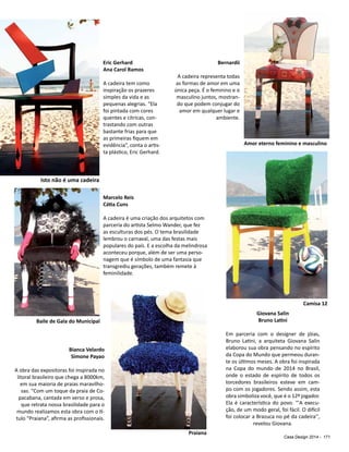 Casa Design 2014 - 171
Bernardii
A cadeira representa todas
as formas de amor em uma
única peça. É o feminino e o
masculino juntos, mostran-
do que podem conjugar do
amor em qualquer lugar e
ambiente.
Marcelo Reis
Cátia Cuns
A cadeira é uma criação dos arquitetos com
parceria do artista Selmo Wander, que fez
as esculturas dos pés. O tema brasilidade
lembrou o carnaval, uma das festas mais
populares do país. E a escolha da melindrosa
aconteceu porque, além de ser uma perso-
nagem que é símbolo de uma fantasia que
transgrediu gerações, também remete à
feminilidade.
Eric Gerhard
Ana Carol Ramos
A cadeira tem como
inspiração os prazeres
simples da vida e as
pequenas alegrias. “Ela
foi pintada com cores
quentes e cítricas, con-
trastando com outras
bastante frias para que
as primeiras fiquem em
evidência”, conta o artis-
ta plástico, Eric Gerhard.
Giovana Salin
Bruno Latini
Em parceria com o designer de jóias,
Bruno Latini, a arquiteta Giovana Salin
elaborou sua obra pensando no espírito
da Copa do Mundo que permeou duran-
te os últimos meses. A obra foi inspirada
na Copa do mundo de 2014 no Brasil,
onde o estado de espírito de todos os
torcedores brasileiros esteve em cam-
po com os jogadores. Sendo assim, esta
obra simboliza você, que é o 12º jogador.
Ela é característica do povo. "'A execu-
ção, de um modo geral, foi fácil. O difícil
foi colocar a Brazuca no pé da cadeira’',
revelou Giovana.
Isto não é uma cadeira
Baile de Gala do Municipal
Amor eterno feminino e masculino
Camisa 12
Bianca Velardo
Simone Payao
A obra das expositoras foi inspirada no
litoral brasileiro que chega a 8000km,
em sua maioria de praias maravilho-
sas. “Com um toque da praia de Co-
pacabana, cantada em verso e prosa,
que retrata nossa brasilidade para o
mundo realizamos esta obra com o tí-
tulo “Praiana”, afirma as profissionais.
Praiana
 
