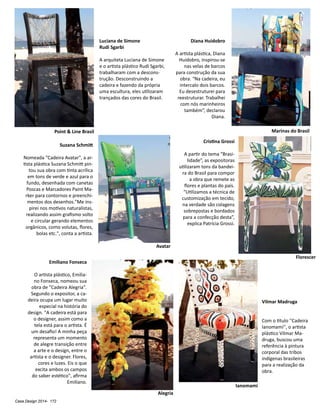 Casa Design 2014- 172
Emiliano Fonseca
O artista plástico, Emilia-
no Fonseca, nomeou sua
obra de "Cadeira Alegria".
Segundo o expositor, a ca-
deira ocupa um lugar muito
especial na história do
design. "A cadeira está para
o designer, assim como a
tela está para o artista. É
um desafio! A minha peça
representa um momento
de alegre transição entre
a arte e o design, entre o
artista e o designer. Flores,
cores e luzes. Eis o que
excita ambos os campos
do saber estético", afirma
Emiliano.
Vilmar Madruga
Com o titulo ''Cadeira
Ianomami'', o artista
plástico Vilmar Ma-
druga, buscou uma
referência à pintura
corporal das tribos
indígenas brasileiras
para a realização da
obra.
Diana Huidobro
A artista plástica, Diana
Huidobro, inspirou-se
nas velas de barcos
para construção da sua
obra. “Na cadeira, eu
intercalo dois barcos.
Eu desestruturei para
reestruturar. Trabalhei
com nós marinheiros
também”, declarou
Diana.
Cristina Grossi
A partir do tema “Brasi-
lidade”, as expositoras
utilizaram tons da bandei-
ra do Brasil para compor
a obra que remete as
flores e plantas do país.
“Utilizamos a técnica de
customização em tecido,
na verdade são colagens
sobrepostas e bordados
para a confecção desta”,
explica Patrícia Grossi.
Luciana de Simone
Rudi Sgarbi
A arquiteta Luciana de Simone
e o artista plástico Rudi Sgarbi,
trabalharam com a descons-
trução. Desconstruindo a
cadeira e fazendo da própria
uma escultura, eles utilizaram
trançados das cores do Brasil.
Suzana Schmitt
Nomeada "Cadeira Avatar", a ar-
tista plástica Suzana Schmitt pin-
tou sua obra com tinta acrílica
em tons de verde e azul para o
fundo, desenhada com canetas
Poscas e Marcadores Paint Ma-
rker para contornos e preenchi-
mentos dos desenhos."Me ins-
pirei nos motivos naturalistas,
realizando assim grafismo solto
e circular gerando elementos
orgânicos, como volutas, flores,
bolas etc.", conta a artista.
Point & Line Brasil Marinas do Brasil
Avatar
Florescer
Alegria
Ianomami
 