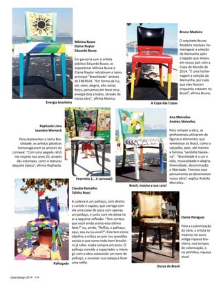 Casa Design 2014- 174
Elaine Paraguai
Para a customização
da obra, a artista se
inspirou no ouro,
antiga riqueza bra-
sileira, nos tempos
de colonização, e
no petróleo, riqueza
atual.
Bruno Madeira
O arquiteto Bruno
Madeira resolveu ho-
menagear a seleção
da Alemanha após
o legado que deixou
em nosso país com a
Copa do Mundo de
2014. “É uma home-
nagem a seleção da
Alemanha, por tudo
que eles fizeram
enquanto estavam no
Brasil”, afirma Bruno.
Claudia Ramalho
Talitha Rossi
A cadeira é um palhaço, com direito
a cartola e sapato, que carrega com
ela uma caixa de pizza com apenas
um pedaço, e junto com ele deixa no
ar a seguinte reflexão: “Tem certeza
que você ainda aceita esta última
fatia?” ou, ainda, “Reflita, o palhaço,
aqui, sou eu ou você?”. Esta tem como
objetivo a crítica ao país nas questões
sociais e que como todo bom brasilei-
ro já sabe: acaba sempre em pizza. O
palhaço convida o espectador a intera-
gir com a obra colocando um nariz de
palhaço, a encaixar sua cabeça e fazer
uma selfie.
Mônica Busse
Elaine Naylor
Eduardo Busse
Em parceria com o artista
plástico Eduardo Busse, as
expositoras Mônica Busse e
Elaine Naylor retrataram o tema
principal ''Brasilidade'' através
da ENERGIA. ''Em forma de luz,
sol, calor, alegria, alto astral,
força, pensamos em levar essa
energia boa a todos, através da
nossa obra", afirma Monica.
Raphaela Lima
Leandro Werneck
Para representar o tema Bra-
silidade, os artistas plásticos
homenagearam os amores do
carnaval. “Com uma pegada retrô
me inspirei nos anos 20, através
das estampas, cores e texturas
daquela época”, afirma Raphaela.
Energia brasileira A Copa das Copas
Fevereiro (... é carnaval)
Palhaçada
Ouros do Brasil
Ana Meirelles
Andréa Meirelles
Para compor a obra, as
profissionais utilizaram de
figuras e elementos que
remetesse ao Brasil, como o
calçadão, aves, até mesmo
a famosa “sandália havaia-
na”. “Brasilidade é a cor e
vida, musicalidade e alegria.
Diversidade, descontração
e liberdade. Tivemos esse
pensamento ao desenvolver
nossa obra”, explica Andréa
Meirelles.
Brasil, mostra a sua cara!
 