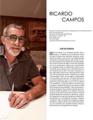 Casa Design 2014- 178
Loft da Estilista
Oloft do estilista é um ambiente pensado para a
moradia e o trabalho de uma profissional liberal
da moda. O projeto visa, sobretudo, solucionar os pro-
blemas de espaço, muito comuns nas cidades grandes
atualmente. A vida está cada vez mais corrida, com no-
vas necessidades de locais disponíveis e movimentação.
Em um loft no centro da cidade, muito bem localizado,
mas com pouquíssimos lugares para armazenamen-
to, a proposta investe no conceito de “menos é mais”,
mostrando que é possível viver confortavelmente em
um ambiente com 21,33m². Para isso é necessário es-
tilo, organização e bom humor. Nesse loft estilo é tudo.
Com uma boa dose de humor e referências de moda,
a preocupação é fazer uso de objetos reaproveitados
em uma releitura dos seus usos. Os tijolos aparentes e
os ladrilhos hidráulicos fazem um contraponto com os
papeis de parede importados, assim como as madeiras
e os mobiliários. A união dos diversos elementos que
compõem o ambiente demonstra que charme e estilo
são resultados de personalidade, e não necessariamen-
te de grandes gastos. Nesse projeto o grande lançamen-
to são os papéis de parede. Já as releituras ficam por
conta do uso de malas e baús como armário ao invés de
grandes trabalhos em marcenaria. Além disso, imagens
de campanhas de moda como quadros em molduras re-
aproveitadas nos mais diferentes formatos, compõem
o ambiente. Todo o trabalho de montagem do espaço,
mobiliários e objetos, são do acervo da Santa Irreverên-
cia, com assinatura dos arquitetos Ricardo Campos e
Cinthia Serrano, e do designer Bruno Paciello.
RICARDO
CAMPOS
Ricardo Campos (Arquiteto) e Equipe Santa Irreverência (Escri-
tório de Arquitetura)
Rua Euzir de Almeida Brandão 86.
Santa Rosa – Niterói – RJ
CEP: 24241-140
Tel: 3513-3535
arquitetura@santairreverencia.com.br
 