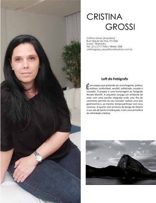 Casa Design 2014- 182
Loft do Fotógrafo
Éum espaço que pretende ser aconchegante, prático,
estiloso, confortável, versátil, sofisticado, ousado e
inovador. O projeto é uma homenagem ao fotógrafo
Renato Moreth. A arquiteta conjuga um ambiente de
estar com uma cozinha integrada onde uma ilha de
cozimento permite ao seu morador realizar uma boa
gastronomia e, ao mesmo, tempo participar com seus
convivas. O quarto com armários de design da Delano
e sua sala de banho envidraçada, criam uma atmosfera
de intimidade e beleza.
Cristina
Grossi
Cristina Grossi (Arquiteta)
Rua Miguel de Frias 77/1206
Icaraí - Niterói/RJ
Tel.: (21) 2717-7042 / 98446-1858
cristinagrossi_arquitetura@yahoo.com.br
 