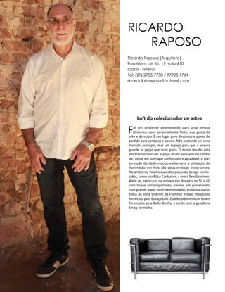Casa Design 2014- 186
RICARDO
RAPOSO
Loft do colecionador de artes
Foi um ambiente desenvolvido para uma pessoa
dinâmica, com personalidade forte, que gosta de
arte e de viajar. É um lugar para descanso e ponto de
partida para contatos e apoios. Não pretende ser uma
moradia principal, mas um espaço para que a pessoa
guarde as peças que mais gosta. O maior desafio está
em transformar um espaço muito pequeno no centro
da cidade em um lugar confortável e agradável. A pre-
servação do tijolo maciço existente e a utilização de
iluminação em leds são características importantes.
No ambiente ficarão expostos peças de design conhe-
cidos, como o sofá Le Corbusier, a mesa EeroSaarinen.
Além de, releituras de móveis das décadas de 50 e 60
com toque contemporâneo, painéis em porcelanato
com grande apelo retrô da Portobello, armários da co-
zinha da linha Charme da Florense e todo mobiliário
fornecido pelo Espaço Loft. Os eletrodomésticos foram
fornecidos pela Bello Banho, e conta com a geladeira
Smeg vermelha.
Ricardo Raposo (Arquiteto)
Rua Mem de Sá, 19, sala 410
Icaraí - Niterói
Tel: (21) 2705-7730 / 97928-1764
ricardoluizraposo@hotmail.com
 