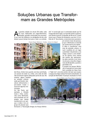 Casa Design 2014- 188
Soluções Urbanas que Transfor-
mam as Grandes Metrópoles
A
s grandes cidades do século XXI estão, cada
vez mais, habituadas aos engarrafamentos,
poluições, grandes construções de concretos.
O vai e vem do cotidiano e as obrigações do dia a dia
deixam pouco tempo livre para o lazer a as ativida-
des físicas. Ainda mais quando uma boa caminhada,
um passeio de skate ou, então, uma volta de bike
não encontram lugares adequados perto de casa. No
entanto, alguns projetos
de soluções urbanas
estão ga-nhando rele-
vância ultimamente e
pro-metem mudar o
visual de algumas me-
tró-poles.
Em São Paulo, por
exemplo, o Elevado
Costa e Silva, conhe-
cido como Minhocão,
está envolvido em um
projeto que deseja
transformá-lo em par-
que. A idéia é de um
grupo de pessoas que
formaram a “Associação Amigos do Parque Minho-
cão”. A construção que é contestada desde que foi
inaugurada daria lugar a um grande jardim suspenso,
com direito à piscina. O elevado, de 46 mil m², é bem
menor que o Parque do Ibirapuera, que tem 1,5 mi-
lhão de m². No entanto, a nova área seria acessível a
um número maior de pessoas,
já que o Minhocão se estende
por quatro bairros da capital.
A ideia é transformar uma
área de poluição urbana, vi-
sual e auditiva em um lugar
sustentável. Atualmente a via
chega a passar a uma distân-
cia de apenas cinco metros
das janelas dos apartamen-
tos pelo caminho e em horá-
rios de pico o barulho chega a
mais de 80 decibéis, quando o
permitido é 70.
O projeto do parque Minho-
cão é inspirado em outra ideia
bem sucedida em Nova York,
o “High Line”, uma área verde e de lazer que ocupou
o espaço de antigo viaduto ferroviário desativado, no
coração de Manhattan. O parque, localizado no meio
Passeio Público entre Praça Mauá e Armazém 6
Projeto Parque Minhocão - Créditos Artista Ciro Miguel
 