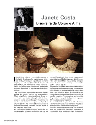 Casa Design 2014- 190
Janete Costa
Brasileira de Corpo e Alma
I
ncansável no trabalho e empenhada na defesa e
divulgação da arte popular brasileira, essa foi Ja-
nete Costa, um ícone para arquitetura e um nome
singular para a cidade de Niterói. Nordestina, natural
de Garanhuns, em Pernambuco, Janete, reconheci-
da por sua generosidade como mulher, desenvolveu
trabalhos importantes na arquitetura e no design ex-
positivo.
“Vivi em meio aos objetos da criatividade popular,
sonhava em trocar a moringa por uma geladeira.
Mas o tempo foi me mostrando a beleza da sua for-
ma singela e através da elaboração intelectual dei-
xei de ser apenas consumidora para transformar-me
em observadora cultural, não apenas catalogando o
universo popular, mas buscando também valorizar e
respeitar os criadores coerentes com seu mundo e
seu cotidiano”, dizia Janete.
Por conta de sua importância para Niterói, foi ho-
menageada em 2012 com um museu, que leva seu
nome, o Museu Janete Costa de Arte Popular. Locali-
zado no bairro de São Domingos, em Niterói, em um
velho sobrado de 1862, o museu carrega consigo as
marcas da Janete, prezando sempre por exposições
ligadas a cultura popular.
Sempre preocupada em fazer com que a arquitetura
e o design brasileiros expressassem sua identidade
cultural, Janete foi decisiva na valorização da arte po-
pular e dos artistas. O Museu Janete Costa de Arte
Popular, também investe no enriquecimento das ex-
pressões populares. Para isso, o local, que tem entra-
das gratuitas, investe, sobretudo, em uma linguagem
diferenciada para atrair o público.
Para Mario Costa Santos, arquiteto e filho de Janete,
a pernambucana aprendeu a valorizar a arte popular
desde pequena, através de seus brinquedos.
“Acho que o envolvimento da Janete com a arte po-
pular tem relação com sua infância no interior de
Pernambuco. Seus brinquedos eram comprados e
Acervo Mario Santos
 
