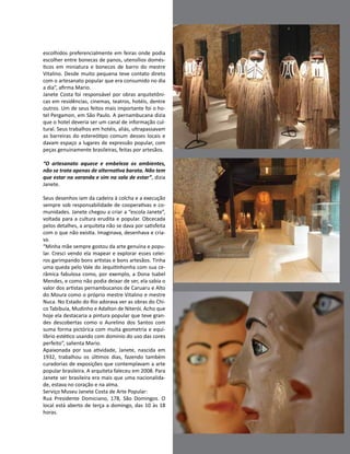 Casa Design 2014 - 191
escolhidos preferencialmente em feiras onde podia
escolher entre bonecas de panos, utensílios domés-
ticos em miniatura e bonecos de barro do mestre
Vitalino. Desde muito pequena teve contato direto
com o artesanato popular que era consumido no dia
a dia”, afirma Mario.
Janete Costa foi responsável por obras arquitetôni-
cas em residências, cinemas, teatros, hotéis, dentre
outros. Um de seus feitos mais importante foi o ho-
tel Pergamon, em São Paulo. A pernambucana dizia
que o hotel deveria ser um canal de informação cul-
tural. Seus trabalhos em hotéis, aliás, ultrapassavam
as barreiras do estereótipo comum desses locais e
davam espaço a lugares de expressão popular, com
peças genuinamente brasileiras, feitas por artesãos.
“O artesanato aquece e embeleza os ambientes,
não se trata apenas de alternativa barata. Não tem
que estar na varanda e sim na sala de estar”, dizia
Janete.
Seus desenhos iam da cadeira à colcha e a execução
sempre sob responsabilidade de cooperativas e co-
munidades. Janete chegou a criar a “escola Janete”,
voltada para a cultura erudita e popular. Obcecada
pelos detalhes, a arquiteta não se dava por satisfeita
com o que não existia. Imaginava, desenhava e cria-
va.
“Minha mãe sempre gostou da arte genuína e popu-
lar. Cresci vendo ela mapear e explorar esses celei-
ros garimpando bons artistas e bons artesãos. Tinha
uma queda pelo Vale do Jequitinhonha com sua ce-
râmica fabulosa como, por exemplo, a Dona Isabel
Mendes, e como não podia deixar de ser, ela sabia o
valor dos artistas pernambucanos de Caruaru e Alto
do Moura como o próprio mestre Vitalino e mestre
Nuca. No Estado do Rio adorava ver as obras do Chi-
co Tabibuia, Mudinho e Adalton de Niterói. Acho que
hoje ela destacaria a pintura popular que teve gran-
des descobertas como o Aurelino dos Santos com
suma forma pictórica com muita geometria e equi-
líbrio estético usando com domínio do uso das cores
perfeito”, salienta Mario.
Apaixonada por sua atividade, Janete, nascida em
1932, trabalhou os últimos dias, fazendo também
curadorias de exposições que contemplavam a arte
popular brasileira. A arquiteta faleceu em 2008. Para
Janete ser brasileira era mais que uma nacionalida-
de, estava no coração e na alma.
Serviço Museu Janete Costa de Arte Popular:
Rua Presidente Domiciano, 178, São Domingos. O
local está aberto de terça a domingo, das 10 às 18
horas.
 