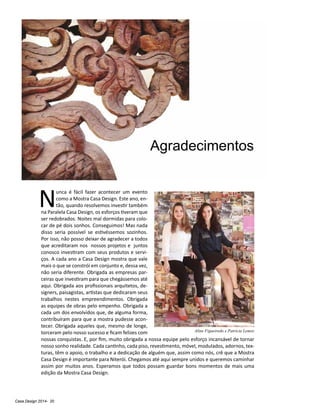 Casa Design 2014- 20
Agradecimentos
N
unca é fácil fazer acontecer um evento
como a Mostra Casa Design. Este ano, en-
tão, quando resolvemos investir também
na Paralela Casa Design, os esforços tiveram que
ser redobrados. Noites mal dormidas para colo-
car de pé dois sonhos. Conseguimos! Mas nada
disso seria possível se estivéssemos sozinhos.
Por isso, não posso deixar de agradecer a todos
que acreditaram nos nossos projetos e juntos
conosco investiram com seus produtos e servi-
ços. A cada ano a Casa Design mostra que vale
mais o que se constrói em conjunto e, dessa vez,
não seria diferente. Obrigada as empresas par-
ceiras que investiram para que chegássemos até
aqui. Obrigada aos profissionais arquitetos, de-
signers, paisagistas, artistas que dedicaram seus
trabalhos nestes empreendimentos. Obrigada
as equipes de obras pelo empenho. Obrigada a
cada um dos envolvidos que, de alguma forma,
contribuíram para que a mostra pudesse acon-
tecer. Obrigada aqueles que, mesmo de longe,
torceram pelo nosso sucesso e ficam felizes com
nossas conquistas. E, por fim, muito obrigada a nossa equipe pelo esforço incansável de tornar
nosso sonho realidade. Cada cantinho, cada piso, revestimento, móvel, modulados, adornos, tex-
turas, têm o apoio, o trabalho e a dedicação de alguém que, assim como nós, crê que a Mostra
Casa Design é importante para Niterói. Chegamos até aqui sempre unidos e queremos caminhar
assim por muitos anos. Esperamos que todos possam guardar bons momentos de mais uma
edição da Mostra Casa Design.
Aline Figueiredo e Patrícia Lemos
 