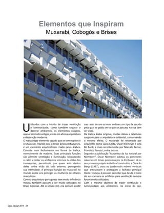 Casa Design 2014- 24
Elementos que Inspiram
Muxarabi, Cobogós e Brises
U
tilizados com o intuito de trazer ventilação
e luminosidade, como também separar e
decorar ambientes, os elementos vazados,
apesar de muito antigos, estão em alta na arquitetura
e decoração moderna.
O mais antigo elemento vazado que se tem registro é
o Muxarabi. Trazido para o Brasil pelos portugueses,
é um elemento arquitetônico criado pelos árabes.
Consiste num fechamento em forma de treliça,
normalmente de madeira. Suas principais funções
são permitir ventilação e iluminação, bloqueando
o calor, e isolar os ambientes internos da visão dos
transeuntes, permitindo que quem está dentro
deles tenha visão do lado externo, protegendo
sua intimidade. A principal função do muxarabi no
mundo árabe era proteger as mulheres de olhares
masculinos.
Como a arquitetura portuguesa teve muita influência
moura, também passam a ser muito utilizados no
Brasil Colonial. Até o século XIX, era comum existir
nas casas de um ou mais andares um tipo de sacada
pela qual se podia ver o que se passava na rua sem
ser visto.
Da treliça árabe original, muitas idéias e releituras
surgiram para a arquitetura ocidental, conservando
o mesmo efeito. O muxarabi foi retomado por
arquitetos como Lúcio Costa, Oscar Niemeyer e Lina
Bo Bardi, e mais recentemente por Marcelo Ferraz,
Francisco Fanucci, entre outros.
Segundo a publicação “A poética da luz natural por
Niemeyer”, Oscar Niemeyer adotou os protetores
solares com brises propostos por Le Corbusier. Já no
seu primeiro projeto individual construído, a Obra do
Berço (1937), usou os quebra-sóis móveis verticais
que articulavam e protegiam a fachada principal
Oeste. Ou seja, é possível perceber que desde o início
de sua carreira os artifícios para ventilação sempre
foram muito utilizados.
Com o mesmo objetivo de trazer ventilação e
luminosidade aos ambientes, no início do séc.
 