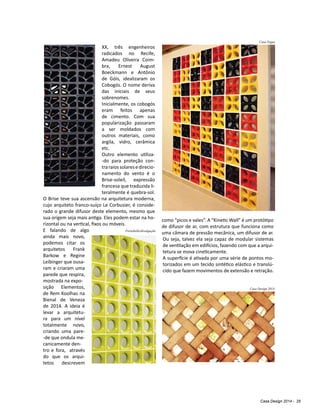 Casa Design 2014 - 25
XX, três engenheiros
radicados no Recife,
Amadeu Oliveira Coim-
bra, Ernest August
Boeckmann e Antônio
de Góis, idealizaram os
Cobogós. O nome deriva
das iniciais de seus
sobrenomes.
Inicialmente, os cobogós
eram feitos apenas
de cimento. Com sua
popularização passaram
a ser moldados com
outros materiais, como
argila, vidro, cerâmica
etc.
Outro elemento utiliza-
-do para proteção con-
traraiossolaresedirecio-
namento do vento é o
Brise-soleil, expressão
francesa que traduzida li-
teralmente é quebra-sol.
O Brise teve sua ascensão na arquitetura moderna,
cujo arquiteto franco-suíço Le Corbusier, é conside-
rado o grande difusor deste elemento, mesmo que
sua origem seja mais antiga. Eles podem estar na ho-
rizontal ou na vertical, fixos ou móveis.
E falando de algo
ainda mais novo,
podemos citar os
arquitetos Frank
Barkow e Regine
Leibinger que ousa-
ram e criaram uma
parede que respira,
mostrada na expo-
sição Elementos,
de Rem Koolhas na
Bienal de Veneza
de 2014. A ideia é
levar a arquitetu-
ra para um nível
totalmente novo,
criando uma pare-
-de que ondula me-
canicamente den-
tro e fora, através
do que os arqui-
tetos descrevem
como “picos e vales”. A “Kinetic Wall” é um protótipo
de difusor de ar, com estrutura que funciona como
uma câmara de pressão mecânica, um difusor de ar.
Ou seja, talvez ela seja capaz de modular sistemas
de ventilação em edifícios, fazendo com que a arqui-
tetura se mova cineticamente.
A superfície é ativada por uma série de pontos mo-
torizados em um tecido sintético elástico e translú-
cido que fazem movimentos de extensão e retração.
Portobello/divulgação
Casa Vogue
Casa Design 2014
 