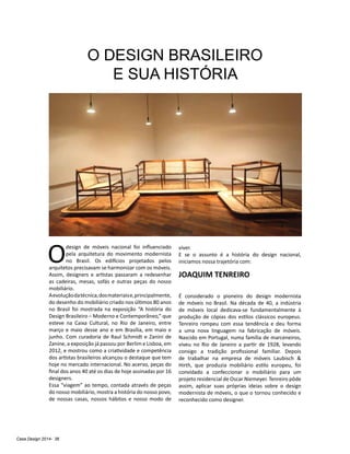 Casa Design 2014- 36
O DESIGN BRASILEIRO
E SUA HISTÓRIA
O
design de móveis nacional foi influenciado
pela arquitetura do movimento modernista
no Brasil. Os edifícios projetados pelos
arquitetos precisavam se harmonizar com os móveis.
Assim, designers e artistas passaram a redesenhar
as cadeiras, mesas, sofás e outras peças do nosso
mobiliário.
Aevoluçãodatécnica,dosmateriaise,principalmente,
do desenho do mobiliário criado nos últimos 80 anos
no Brasil foi mostrada na exposição “A história do
Design Brasileiro – Moderno e Contemporâneo,” que
esteve na Caixa Cultural, no Rio de Janeiro, entre
março e maio desse ano e em Brasília, em maio e
junho. Com curadoria de Raul Schmidt e Zanini de
Zanine, a exposição já passou por Berlim e Lisboa, em
2012, e mostrou como a criatividade e competência
dos artistas brasileiros alcançou o destaque que tem
hoje no mercado internacional. No acervo, peças do
final dos anos 40 até os dias de hoje assinadas por 16
designers.
Essa “viagem” ao tempo, contada através de peças
do nosso mobiliário, mostra a história do nosso povo,
de nossas casas, nossos hábitos e nosso modo de
viver.
E se o assunto é a história do design nacional,
iniciamos nossa trajetória com:
JOAQUIM TENREIRO
É considerado o pioneiro do design modernista
de móveis no Brasil. Na década de 40, a indústria
de móveis local dedicava-se fundamentalmente à
produção de cópias dos estilos clássicos europeus.
Tenreiro rompeu com essa tendência e deu forma
a uma nova linguagem na fabricação de móveis.
Nascido em Portugal, numa família de marceneiros,
viveu no Rio de Janeiro a partir de 1928, levando
consigo a tradição profissional familiar. Depois
de trabalhar na empresa de móveis Laubisch &
Hirth, que produzia mobiliário estilo europeu, foi
convidado a confeccionar o mobiliário para um
projeto residencial de Oscar Niemeyer. Tenreiro pôde
assim, aplicar suas próprias ideias sobre o design
modernista de móveis, o que o tornou conhecido e
reconhecido como designer.
 