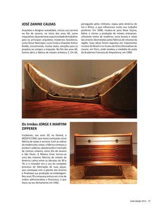 Casa Design 2014 - 37
JOSÉ ZANINE CALDAS
Arquiteto e designer autodidata, iniciou sua carreira
no Rio de Janeiro, no início dos anos 40, como
maquetista.Quandoteveaoportunidadedetrabalhar
para os principais arquitetos modernos brasileiros,
como Oscar Niemeyer, Lucio Costa e Oswaldo Arthur
Bratke, encontrando, muitas vezes, soluções para os
projetos ao compor a maquete. No fim dos anos 40,
Zanine abriu a fábrica de móveis artísticos Z. Em 64,
perseguido pelos militares, viajou pela América do
Sul e África, o que influenciou muito seu trabalho
posterior. Em 1968, mudou-se para Nova Viçosa,
Bahia, e iniciou a produção de móveis artesanais,
utilizando restos de madeiras, toras brutas e raízes
das árvores desmatadas pelas fábricas de celulose da
região. Suas obras foram expostas em importantes
museus do Brasil e no museu de Artes Decorativas do
Louvre, em Paris, onde recebeu a medalha de prata
da Academia Francesa de Arquitetura, em 1989.
Os Irmãos JORGE E MARTIM
ZIPPERER
Fundaram, nos anos 20, no Paraná, a
MÓVEIS CIMO, que havia começado como
fábrica de caixas e serraria. Com as sobras
da madeira das caixas, a fábrica começou a
produzir cadeiras, abastecendo o mercado
de centros urbanos como Rio de Janeiro
e São Paulo. A Móveis Cimo tornou-se
uma das maiores fábricas de móveis da
América Latina entre as décadas de 30 e
70, e o inovador era o uso do completo
processo de fabricação de suas peças,
que começava com o plantio das árvores
e finalizava sua produção na embalagem.
Nos anos 70 a empresa entrou em crise de
ordem administrativa e financeira, o que
levou ao seu fechamento em 1982.
 