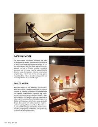 Casa Design 2014- 38
OSCAR NIEMEYER
Foi, sem dúvida, o arquiteto brasileiro que mais
se destacou no cenário internacional. Começou a
se dedicar ao design de móveis na década de 70,
em parceria com sua filha Anna Maria Niemeyer,
quando morava na França. Utilizou a madeira
prensada por ver nesse material a possibilidade
de criar novas formas, com sistemas construtivos
simples. Criou móveis com formas curvas e apoios
reduzidos. Seus móveis já estiveram expostos nos
mais importantes museus da Europa.
CARLOS MOTTA
Abriu seu ateliê, na Vila Madalena, SP, em 1978,
após retornar dos Estados Unidos onde foi estudar
técnicas de trabalho em madeira. Grande parte de
seu trabalho é baseado em conceitos que envol-
vem o movimento de contracultura, o surf, a ioga,
alimentação e vida saudável, além do respeito pela
natureza. O maior desafio enfrentado no exercício
de sua atividade de arquitetura e nos projetos de
design de móveis tem sido encontrar matérias-
-primas que respeitem esses ideais. Recentemen-
te, seu ateliê começou a trabalhar madeiras for-
necidas por empresas certificadas com o selo FSC
(Conselho de Manejo Florestal).
 
