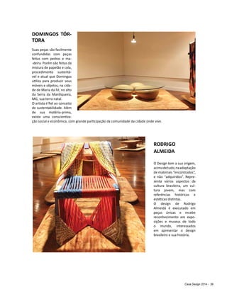 Casa Design 2014 - 39
DOMINGOS TÓR-
TORA
Suas peças são facilmente
confundidas com peças
feitas com pedras e ma-
-deira. Porém são feitas da
mistura de papelão e cola,
procedimento sustentá-
vel e atual que Domingos
utiliza para produzir seus
móveis e objetos, na cida-
de de Maria da Fé, no alto
da Serra da Mantiqueira,
MG, sua terra natal.
O artista é fiel ao conceito
de sustentabilidade. Além
de sua matéria-prima,
existe uma conscientiza-
ção social e econômica, com grande participação da comunidade da cidade onde vive.
RODRIGO
ALMEIDA
O Design tem a sua origem,
acimadetudo,naadaptação
de materiais “encontrados”,
e não “adquiridos”. Repre-
senta vários aspectos da
cultura brasileira, um cul-
tura jovem, mas com
referências históricas e
estéticas distintas.
O design de Rodrigo
Almeida é executado em
peças únicas e recebe
reconhecimento em expo-
sições e museus de todo
o mundo, interessados
em apresentar o design
brasileiro e sua história.
 