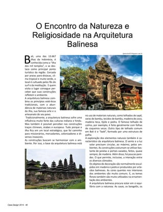 Casa Design 2014- 46
O Encontro da Natureza e
Religiosidade na Arquitetura
Balinesa
B
ali, uma das 13.667
ilhas da Indonésia, é
conhecida como a “ilha
dos mil templos”, e se des-
taca como principal ponto
turístico da região. Cercada
por praias para-disíacas, cli-
ma tropical e muito verde, o
local é cultuado pelos fãs do
surf e da meditação. E quem
visita o lugar consegue per-
ceber que suas construções
refletem o ambiente.
A arquitetura balinesa com-
bina os princípios esté-ticos
tradicionais, com a abun-
dância de materiais naturais
da ilha, sua famosa arte e o
artesanato de seu povo.
Tradicionalmente, a arquitetura balinesa sofre uma
influência muito forte das culturas indiana e hindu.
Mas também é possível perceber nas construções
traços chineses, árabes e europeus. Tudo porque a
ilha fica em um local estratégico, que foi caminho
para missionários, mercadantes, colonizadores e di-
versos invasores.
As construções buscam se harmonizar com o am-
biente. Por isso, a base da arquitetura balinesa está
no uso de materiais naturais, como telhados de sapê,
varas de bambu, tecidos de bambu, madeira de coco,
madeira teca, tijolo e pedra. O famoso telhado de
colmo, por exemplo, é feito geralmente com folhas
de coqueiros secas. Outro tipo de telhado comum
em Bali é o “balé”, formado por uma estrutura de
palha.
A exploração dos elementos naturais também é ca-
racterístico da arquitetura balinesa. O vento e a luz
solar precisam circular, ao máximo, pelos am-
bientes. As construções costumam se utilizar bas-
tante de janelas e portais vazados, feitos, quase
sempre, de madeira. Além disso, há poucas pare-
des. O que permite, inclusive, a interação entre
os diversos cômodos.
Os objetos de decoração são normalmente escul-
pidos em madeira e pedra e produzidos por arte-
sãos balineses. As cores quentes nos interiores
dos ambientes são muito comuns. E, os temas
florais também são muito utilizados na ornamen-
tação dos ambientes.
A arquitetura balinesa procura estar em o equi-
líbrio com a natureza. As casas, os bangalôs, os
lgmartinelli.blogspot.com.br
 
