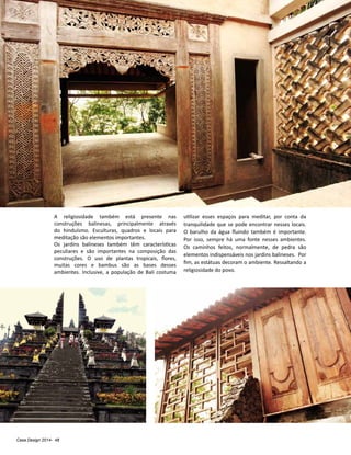 Casa Design 2014- 48
A religiosidade também está presente nas
construções balinesas, principalmente através
do hinduísmo. Esculturas, quadros e locais para
meditação são elementos importantes.
Os jardins balineses também têm características
peculiares e são importantes na composição das
construções. O uso de plantas tropicais, flores,
muitas cores e bambus são as bases desses
ambientes. Inclusive, a população de Bali costuma
utilizar esses espaços para meditar, por conta da
tranquilidade que se pode encontrar nesses locais.
O barulho da água fluindo também é importante.
Por isso, sempre há uma fonte nesses ambientes.
Os caminhos feitos, normalmente, de pedra são
elementos indispensáveis nos jardins balineses. Por
fim, as estátuas decoram o ambiente. Ressaltando a
religiosidade do povo.
 