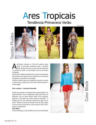 Casa Design 2014- 50
Ares Tropicais
Tendência Primavera Verão
A
primavera começou e é hora de apontar quais
serão as principais tendências para o próximo
verão. Sempre de olho no que está acontecendo
no mundo da moda, a Casa Design reuniu as principais
novidades.
Apartirdascriaçõesdasgrifesquecruzaramaspassarelas
das semanas de moda carioca, apontamos os principais
candidatos a queridinhos da estação.
Confira os looks, eleja suas tendências favoritas e acenda
o alerta para as peças que irão fazer bonito quando o
verão chegar.
Com a palavra... Constanza Pascolato
Roupas que deixam a barriga de fora sempre figuram no
verão brasileiro. Para a temporada verão 2015 não será
diferente, mas as peças devem sofrer uma mudança.
Segundo a consultora de moda Costanza Pascolato: “a
barriga de fora será diferente daquela de alguns anos
atrás”. “Antes era muito mais baixo o cós da calça. Agora
o cós é um pouco mais alto e o top um pouco mais curto”,
aponta a especialista.
Color Block
O color blocking, é uma tendência que veio das décadas
ColorBlock
TecidosFluídos
FFW/divulgação
 