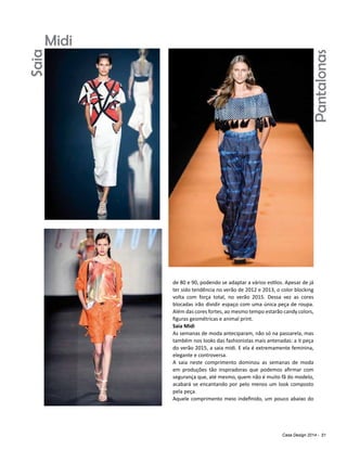 Casa Design 2014 - 51
de 80 e 90, podendo se adaptar a vários estilos. Apesar de já
ter sido tendência no verão de 2012 e 2013, o color blocking
volta com força total, no verão 2015. Dessa vez as cores
blocadas irão dividir espaço com uma única peça de roupa.
Além das cores fortes, ao mesmo tempo estarão candy colors,
figuras geométricas e animal print.
Saia Midi
As semanas de moda anteciparam, não só na passarela, mas
também nos looks das fashionistas mais antenadas: a it peça
do verão 2015, a saia midi. E ela é extremamente feminina,
elegante e controversa.
A saia neste comprimento dominou as semanas de moda
em produções tão inspiradoras que podemos afirmar com
segurança que, até mesmo, quem não é muito fã do modelo,
acabará se encantando por pelo menos um look composto
pela peça.
Aquele comprimento meio indefinido, um pouco abaixo do
SaiaMidi
Pantalonas
 