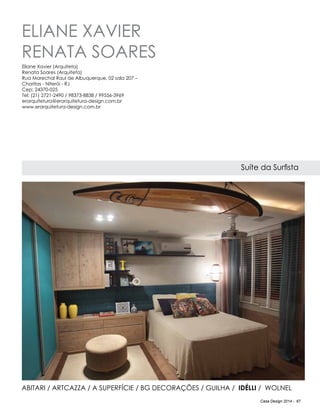 Casa Design 2014 - 67
ELIANE XAVIER
RENATA SOARES
Suíte da Surfista
ABITARI / Artcazza / A Superfície / BG DECORAÇÕES / Guilha / IdÉlli / Wolnel
Eliane Xavier (Arquiteta)
Renata Soares (Arquiteta)
Rua Marechal Raul de Albuquerque, 02 sala 207 –
Charitas - Niterói - RJ
Cep: 24370-025
Tel: (21) 2721-2490 / 98373-8838 / 99556-3969
erarquitetura@erarquitetura-design.com.br
www.erarquitetura-design.com.br
 