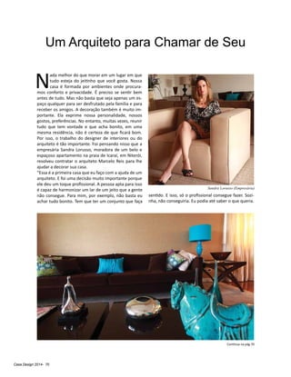 Casa Design 2014- 70
Um Arquiteto para Chamar de Seu
N
ada melhor do que morar em um lugar em que
tudo esteja do jeitinho que você gosta. Nossa
casa é formada por ambientes onde procura-
mos conforto e privacidade. É preciso se sentir bem
antes de tudo. Mas não basta que seja apenas um es-
paço qualquer para ser desfrutado pela família e para
receber os amigos. A decoração também é muito im-
portante. Ela exprime nossa personalidade, nossos
gostos, preferências. No entanto, muitas vezes, reunir
tudo que tem vontade e que acha bonito, em uma
mesma residência, não é certeza de que ficará bom.
Por isso, o trabalho do designer de interiores ou do
arquiteto é tão importante. Foi pensando nisso que a
empresária Sandra Lorusso, moradora de um belo e
espaçoso apartamento na praia de Icaraí, em Niterói,
resolveu contratar o arquiteto Marcelo Reis para lhe
ajudar a decorar sua casa.
“Essa é a primeira casa que eu faço com a ajuda de um
arquiteto. E foi uma decisão muito importante porque
ele deu um toque profissional. A pessoa apta para isso
é capaz de harmonizar um lar de um jeito que a gente
não consegue. Para mim, por exemplo, não basta eu
achar tudo bonito. Tem que ter um conjunto que faça
sentido. E isso, só o profissional consegue fazer. Sozi-
nha, não conseguiria. Eu podia até saber o que queria.
Continua na pág 70
Sandra Lorusso (Empresária)
 