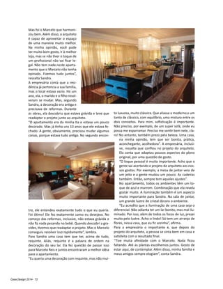 Casa Design 2014- 72
Mas foi o Marcelo que harmoni-
zou bem. Além disso, o arquiteto
é capaz de aproveitar o espaço
de uma maneira muito melhor.
Na minha opinião, você pode
ter muito bom gosto, ir à melhor
loja, mas se não tiver o toque de
um profissional não vai ficar le-
gal. Não tem nada neste aparta-
mento que o Marcelo não tenha
opinado. Fizemos tudo juntos”,
ressalta Sandra.
A empresária conta que a resi-
dência já pertencia a sua família,
mas o local estava vazio. Há um
ano, ela, o marido e o filho resol-
veram se mudar. Mas, segundo
Sandra, a decoração era antiga e
precisava de reformas. Durante
as obras, ela descobriu que estava grávida e teve que
readaptar o projeto junto ao arquiteto.
“O apartamento era da minha tia e estava um pouco
decorado. Mas já tinha uns 13 anos que ele estava fe-
chado. A gente, obviamente, precisou mudar algumas
coisas, porque estava tudo antigo. No segundo encon-
tro, ele entendeu exatamente tudo o que eu queria.
Foi ótimo! Ele fez exatamente como eu desejava. No
começo das reformas, inclusive, não estava grávida e
não fiz nada pesando no bebê. Quando descobri a gra-
videz, tivemos que readaptar o projeto. Mas o Marcelo
conseguiu resolver isso rapidamente”, lembra.
Para Sandra uma casa tem que ter, acima de tudo,
requinte. Aliás, requinte é a palavra de ordem na
decoração do seu lar. Ela fez questão de passar isso
para Marcelo Reis e juntos encontraram a melhor idéia
para o apartamento.
“Eu queria uma decoração com requinte, mas não mui-
to luxuosa, muito clássica. Que aliasse o moderno e um
tanto de clássico, com equilíbrio, uma mistura entre os
dois conceitos. Para mim, sofisticação é importante.
Não preciso, por exemplo, de um super sofá, onde eu
possa me esparramar. Preciso me sentir bem nele, cla-
ro! No entanto, também prezo pela beleza. Uma casa,
na minha opinião, tem que ser bonita, prática,
aconchegante, acolhedora”. A empresária, inclusi-
ve, ressalta que confiou no projeto do arquiteto.
Ela conta que adaptou poucos aspectos do plano
original, por uma questão de gosto.
“O toque pessoal é muito importante. Acho que a
gente vai acertando o projeto do arquiteto aos nos-
sos gostos. Por exemplo, a mesa de jantar veio de
um jeito e a gente mudou um pouco. As cadeiras
também. Então, sempre tem aqueles ajustes”.
No apartamento, todos os ambientes têm um to-
que de azul e marrom. Combinação que ela revela
gostar muito. A iluminação também é um aspecto
muito importante para Sandra. Na sala de jantar,
um grande lustre de cristal decora o ambiente.
“Eu acredito que a iluminação de uma casa seja o
diferencial. Não adianta ter um lar bonito, mas mal ilu-
minado. Por isso, além de todos os focos de luz, prezei
muito pelo lustre. Acho-o lindo! Só tem um arranjo de
flores, nessa casa, que eu fiz sozinha”, afirma.
Para a empresária o importante é, que depois do
projeto do arquiteto, a pessoa se sinta bem em casa e
satisfeita com o resultado final.
“Tive muita afinidade com o Marcelo. Nada ficou
faltando. Até as plantas escolhemos juntos. Gosto de
estar aqui, de contemplar. Além disso, minha família e
meus amigos sempre elogiam”, conta Sandra.
 
