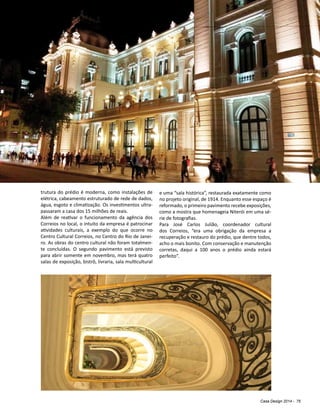 Casa Design 2014 - 75
trutura do prédio é moderna, como instalações de
elétrica, cabeamento estruturado de rede de dados,
água, esgoto e climatização. Os investimentos ultra-
passaram a casa dos 15 milhões de reais.
Além de reativar o funcionamento da agência dos
Correios no local, o intuito da empresa é patrocinar
atividades culturais, a exemplo do que ocorre no
Centro Cultural Correios, no Centro do Rio de Janei-
ro. As obras do centro cultural não foram totalmen-
te concluídas. O segundo pavimento está previsto
para abrir somente em novembro, mas terá quatro
salas de exposição, bistrô, livraria, sala multicultural
e uma “sala histórica”, restaurada exatamente como
no projeto original, de 1914. Enquanto esse espaço é
reformado, o primeiro pavimento recebe exposições,
como a mostra que homenageia Niterói em uma sé-
rie de fotografias.
Para José Carlos Julião, coordenador cultural
dos Correios, “era uma obrigação da empresa a
recuperação e restauro do prédio, que dentre todos,
acho o mais bonito. Com conservação e manutenção
corretas, daqui a 100 anos o prédio ainda estará
perfeito”.
 
