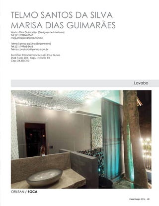 Casa Design 2014 - 89
telmo SANTOS DA SILVA
marisa DIAS GUIMARÃES
Lavabo
Mariza Dias Guimarães (Designer de Interiores)
Tel: (21) 99986-0567
mzguimaraes@terra.com.br
Telmo Santos da Silva (Engenheiro)
Tel: (21) 99968-8463
Telmo.construtor@yahoo.com.br
Escritório: Estrada Francisco da Cruz Nunes
2564 / sala 203 - Itaipu - Niterói RJ
Cep: 24.350-310
ORLEAN / ROCA
 