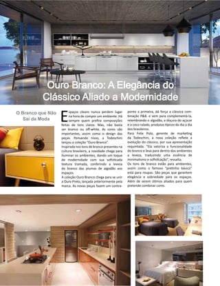 Casa Design 2014- 96
O Branco que Não
Sai da Moda E
spaços cleans nunca perdem lugar
na hora de compor um ambiente. Há
sempre quem prefira composições
feitas de tons claros. Mas, não basta
ser branco ou off-white. As cores são
importantes, assim como o design das
peças. Pensando nisso, a Todeschini
lançou a coleção “Ouro Branco”.
Inspirada nos tons de branco presentes na
cultura brasileira, a novidade chega para
iluminar os ambientes, dando um toque
de modernidade com sua sofisticada
textura tramada, conferindo a leveza
do branco das plumas de algodão aos
espaços.
A coleção Ouro Branco chega para se unir
a Ouro Preto, lançada anteriormente pela
marca. As novas peças fazem um contra-
Ouro Branco: A Elegância do
Clássico Aliado a Modernidade
ponto a primeira, dá força a clássica com-
binação P&B. e vem para complementá-la,
relembrando o algodão, a doçura do açúcar
e o coco ralado, produtos típicos do dia a dia
dos brasileiros.
Para Felix Polo, gerente de marketing
da Todeschini, a nova coleção reflete a
evolução do clássico, por sua apresentação
requintada. “Ela valoriza a funcionalidade
do branco e leva para dentro dos ambientes
a leveza, traduzindo uma essência de
minimalismo e sofisticação”, ressalta.
Os tons de branco estão para ambientes,
assim como o famoso “pretinho básico”
está para roupas. São peças que garantem
elegância e sobriedade para os espaços.
Além de serem ótimos aliados para quem
pretende combinar cores.
 
