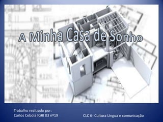 A Minha Casa de Sonho Trabalho realizado por: Carlos Cebola IGRI 03 nº19 CLC 6- Cultura Língua e comunicação 