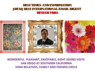     DESI TIMES ANDINFORMATIONDESI TIMES ANDINFORMATION
[DTAI] DESI INTERNATIONAL EMAIL DIGEST[DTAI] DESI INTERNATIONAL EMAIL DIGEST
  DINESH VORADINESH VORA
WONDERFUL PLEASANT, ENJOYABLE, SIGHT SEEING VISITS
SAN DIEGO AT SOUTHERN CALIFORNIA
VORA RELATIVES, FAMILY AND FRIENDS CIRCLE
 