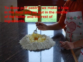 To make puff pastry, we make a hole in the flour and we put in   the middle of the butter and the rest of ingredients, 