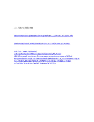 Mov. moderno 1920 a 1950



http://memoriaglobo.globo.com/Memoriaglobo/0,27723,GYN0-5273-237353,00.html



http://casasbrasileiras.wordpress.com/2010/09/23/a-casa-de-vidro-lina-bo-bardi/



https://docs.google.com/viewer?
a=v&q=cache:YIESnlK6mW8J:www.docomomobahia.org/AF_Danielle
%2520Menezes.pdf+como+eram+feitas+as+casas+no+movimento+moderno?&hl=pt-
BR&gl=br&pid=bl&srcid=ADGEESinr62SqAblBlVhQy4wVv0iT2W0LJTA_Z9ZVuutY0xA2zfL58LyL0p
9KmsoEFVZcFPuB8bfVZ65V-Z9f5Vfo-WLIjN5M0n7m9xlKbnCoy4PRnEQSnoj-TImDLV-
sKsZosGX8MCS&sig=AHIEtbTwNfbpTQBIpcYjQE4S4YI97Ycfrw
 