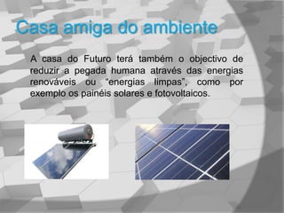 Casa amiga do ambienteA casa do Futuro terá também o objectivo de reduzir a pegada humana através das energias renováveis ou “energias limpas”, como por exemplo os painéis solares e fotovoltaicos.