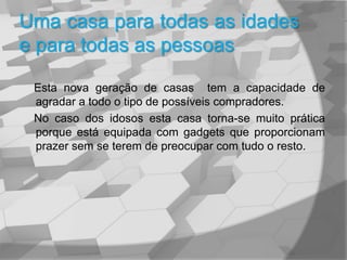 Uma casa para todas as idades e para todas as pessoas    Esta nova geração de casas  tem a capacidade de agradar a todo o tipo de possíveis compradores.    No caso dos idosos esta casa torna-se muito prática porque está equipada com gadgets que proporcionam prazer sem se terem de preocupar com tudo o resto.   