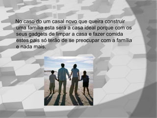 No caso do um casal novo que queira construir uma família esta será a casa ideal porque com os seus gadgets de limpar a casa e fazer comida estes pais só terão de se preocupar com a família e nada mais.