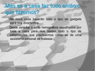 Mas se a casa faz tudo então o que fazemos?Na nova casa haverão todo o tipo de gadgets   para nos divertirmos .     Desde consolas a ecrãs homográficos espalhados por toda a casa para nos darem todo o tipo de informações que precisarmos como se de uma assistente pessoal se tratasse .