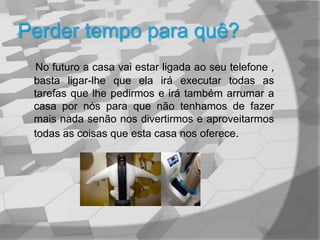 Perder tempo para quê?No futuro a casa vai estar ligada ao seu telefone , basta ligar-lhe que ela irá executar todas as tarefas que lhe pedirmos e irá também arrumar a casa por nós para que não tenhamos de fazer mais nada senão nos divertirmos e aproveitarmos todas as coisas que esta casa nos oferece.