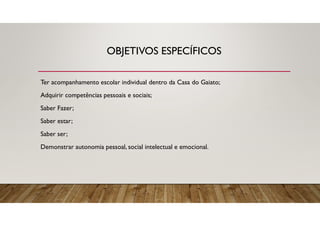 OBJETIVOS ESPECÍFICOS
Ter acompanhamento escolar individual dentro da Casa do Gaiato;
Adquirir competências pessoais e sociais;
Saber Fazer;
Saber estar;
Saber ser;
Demonstrar autonomia pessoal, social intelectual e emocional.
 