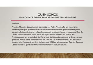 QUEM SOMOS
UMA CASA DE FAMÍLIA, PARA AS FAMÍLIAS E PELAS FAMÍLIAS
Fundação
Américo Monteiro de Aguiar, mais conhecido por Padre Américo, foi um importante
benfeitor português que dedicou a sua vida aos mais carenciados, principalmente jovens,
que se traduziu em inúmeras realizações, das quais a mais conhecida e relevante, a Casa do
Gaiato. Situado na vila de Santo Antão doTojal o Palácio da Mitra, ou Palácio dos
Arcebispos, outrora propriedade do Patriarcado de Lisboa, bem como o Jardim e a grande
quinta do Palácio foram transformados em 1946 no Lar de Acolhimento Casa do Gaiato,
fundado pelo Padre Américo.A 04 de Janeiro de 1948 seria inaugurada a Casa do Gaiato de
Lisboa, situada na quinta da Mitra, em Santo Antão do Tojal, em Loures.
 