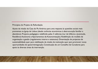 Princípios do Projeto de Refundação
Ajuste da missão da Casa do Pe.Américo para uma resposta às questões sociais mais
prementes na Igreja de Lisboa (desde carências económicas à destruturação familiar e
abandono). Projecto pedagógico redefinido pelas 3 valências (Lar de Infância e Juventude,
Residência Autónoma e Apartamentos de Autonomização). Redefinição do modelo de
organização e gestão (regulamento interno e estatutos). Dinamização de projectos de
sustentabilidade quer para viabilização da missão da instituição quer para promover novas
oportunidades de apoio/reintegração. Constituição de um Conselho de Curadores para
apoio às diversas áreas da intervenção.
 