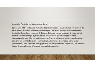 Instituição Particular de Solidariedade Social
Somos uma IPSS - Instituição Particular de Solidariedade Social, e estamos sob a alçada do
Patricarcado de Lisboa, sendo representada por Dra.Teresa Antunes, atual Presidente da
Instituição. Segundo os estatutos da Casa do Gaiato, o grande objectivo da nossa obra é
acolher e formar crianças e jovens da rua, abandonados ou em situação de risco,
desenvolvendo, para além do acolhimento de Crianças e Jovens, o seu acompanhamento
escolar e em actividades extra – curriculares.A Instituição é composta por 3 casas
(dormitórios), uma casa mãe, uma igreja, duas oficinas (serralharia, carpintaria), um pavilhão
desportivo, uma lavandaria/rouparia e uma piscina exterior.
 