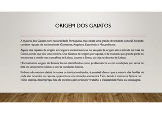 ORIGEM DOS GAIATOS
A maioria dos Gaiatos tem nacionalidade Portuguesa, mas existe uma grande diversidade cultural, havendo
também rapazes de nacionalidade Guineense,Angolana, Espanhola e Moçambicana.
Alguns dos rapazes de origem estrangeira encontravam-se no seu país de origem até á entrada na Casa do
Gaiato, sendo que são uma minoria. Dos Gaiatos de origem portuguesa, é de realçada que grande parte se
encontrava a residir nos concelhos de Lisboa, Loures e Sintra, ou seja no distrito de Lisboa.
Normalmente surgem de Bairros Sociais identificados como problemáticos e com condições por vezes de
falta de saneamento básico e outras condições básicas.
Embora não existam dados de todos os institucionalizados, é possível afirmar que a maioria das famílias de
onde são oriundos os rapazes, apresentava uma situação económica fraca, devido a inúmeros fatores tais
como doença, desemprego, falta de iniciativa para procurar trabalho e incapacidade física ou psicológica.
 