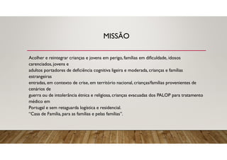 MISSÃO
Acolher e reintegrar crianças e jovens em perigo, famílias em dificuldade, idosos
carenciados, jovens e
adultos portadores de deficiência cognitiva ligeira e moderada, crianças e famílias
estrangeiras
entradas, em contexto de crise, em território nacional, crianças/famílias provenientes de
cenários de
guerra ou de intolerância étnica e religiosa, crianças evacuadas dos PALOP para tratamento
médico em
Portugal e sem retaguarda logística e residencial.
“Casa de Família, para as famílias e pelas famílias”.
 