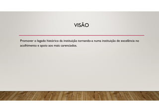 VISÃO
Promover o legado histórico da instituição tornando-a numa instituição de excelência no
acolhimento e apoio aos mais carenciados.
 