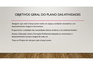 OBJETIVOS GERAL DO PLANO DAS ATIVIDADES
Assegurar que cada Criança/ Jovem tenha um espaço, condições necessárias a um
desenvolvimento integral e harmonioso;
Proporcionar a satisfação das necessidades básicas similares a um ambiente familiar;
Acesso á Educação inicial e Formação Profissional adequada ao crescimento e
desenvolvimento humano integral de cada um;
Traça um Projeto de vida para cada criança/ jovem.
 