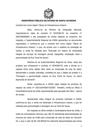 MINISTÉRIO PÚBLICO DO ESTADO DE SANTA CATARINA

contrato tem como objeto "Obras de Infraestrutura Urbana".

             Após,   oficiou-se   ao   Ministro   da   Integração   Nacional,
requisitando-se cópia do contrato nº 0244268-70, do empenho nº
2007/NE000829 e das prestações de contas relativas ao empenho. Em
resposta, o Superintendente Regional da CAIXA apresentou os documentos
requisitados, e verificou-se que o contrato tem como objeto "Obras de
Infraestrutura Urbana", e que, de acordo com o relatório de prestação de
contas, a verba foi utilizada para "Execução em regime de empreitada
integral de serviços de drenagem pluvial, topografia, sinalização viária e
pavimentação da Rua Tomé de Souza".

             Solicitou-se ao Superintendente Regional da Caixa, cópia dos
projetos que embasaram o contrato nº 0244268-70, ante a dúvida se o
repasse tinha como objeto obra viária ou construção da casa do idoso.
Apresentado o projeto solicitado, constatou-se que o objeto do projeto é a
"Drenagem e pavimentação urbana na Rua Tomé de Souza, no bairro
Aparecida de Xanxerê".

             Ainda, requisitou-se à CAIXA cópia integral do processo de
repasse da verba nº 2623.0244268-70/2007. Também, emitiu-se Ofício à
Controladoria-Geral da União representando pela apuração dos fatos – desvio
de verbas.

             Apresentada cópia integral do processo solicitada à CAIXA,
confirmou-se que a verba era destinada à infraestrutura urbana, e que foi
utilizada para pavimentação e drenagem da rua Tomé de Souza.

             Em resposta ao ofício emitido à Controladoria-Geral da União, o
chefe da Controladoria informou que não foi identificada descentralização de
recursos por parte da União para construção da casa do idoso em Xanxerê-
SC, e que o valor de R$ 150.000,00 foi realmente descentralizado para obras

                                                                           2
 