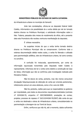 MINISTÉRIO PÚBLICO DO ESTADO DE SANTA CATARINA

de infraestrutura urbana no município de Xanxerê.

               Ante tais constatações, oficiou-se ao deputado federal Valdir
Colatto, informando-o da possibilidade de a verba obtida por ele ter tomado
destino diverso na Prefeitura Municipal, e solicitando informações sobre o
fato. Todavia, passados dois meses do recebimento do ofício, até a presente
data esta Promotoria não recebeu nenhuma manifestação do deputado.

               É síntese necessária.

               As suspeitas iniciais de que a verba tenha tomado destino
diverso na Prefeitura Municipal não se comprovaram. Conforme toda a
extensa documentação obtida nestes autos, a verba foi liberada e utilizada
para pavimentação asfáltica, obra de infraestrutura urbana, tal como constou
no convênio.

               A confusão foi instaurada, aparentemente, por conta da
informação     equivocada   transmitida   pelo   Deputado   Valdir   Colatto   à
representante. Informava ele ter a verba como destino a construção da Casa
do Idoso, informação que não se confirmou pela investigação realizada pelo
Ministério Público.

               Não há desvio de verba, portanto, mas não menos censurável
divulgação falsa/equivocada de obtenção de verba por emenda parlamentar,
infelizmente comum em anos eleitorais, como o foi o ano de 2008.

               Não há, portanto, razões para que se responsabilize os gestores
por improbidade, pois todos os documentos requisitados/solicitados (contrato
nº 0244268-70; empenho nº 2007/NE000829; prestações de contas;
projetos; processo de repasse n° 2623.0244268-70/2007) dão conta de que
a verba era destinada a obras de infraestrutura urbana, consubstanciada na
pavimentação e drenagem da rua Tomé de Souza.
               Enfim, verifica-se que não há, até o momento, dados suficientes

                                                                               3
 