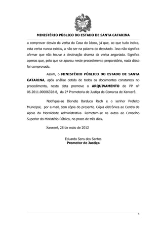 MINISTÉRIO PÚBLICO DO ESTADO DE SANTA CATARINA

a comprovar desvio da verba da Casa do Idoso, já que, ao que tudo indica,
esta verba nunca existiu, a não ser na palavra do deputado. Isso não significa
afirmar que não houve a destinação diversa da verba angariada. Significa
apenas que, pelo que se apurou neste procedimento preparatório, nada disso
foi comprovado.

             Assim, o MINISTÉRIO PÚBLICO DO ESTADO DE SANTA
CATARINA, após análise detida de todos os documentos constantes no
procedimento, nesta data promove o ARQUIVAMENTO do PP nº
06.2011.00006328-8, da 2ª Promotoria de Justiça da Comarca de Xanxerê.

             Notifique-se Dionete Barduco Rech e o senhor Prefeito
Municipal, por e-mail, com cópia do presente. Cópia eletrônica ao Centro de
Apoio da Moralidade Administrativa. Remetam-se os autos ao Conselho
Superior do Ministério Público, no prazo de três dias.

             Xanxerê, 28 de maio de 2012


                          Eduardo Sens dos Santos
                           Promotor de Justiça




                                                                            4
 