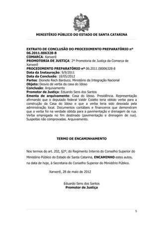 MINISTÉRIO PÚBLICO DO ESTADO DE SANTA CATARINA



EXTRATO DE CONCLUSÃO DO PROCEDIMENTO PREPARATÓRIO nº
06.2011.006328-8
COMARCA: Xanxerê
PROMOTORIA DE JUSTIÇA: 2ª Promotoria de Justiça da Comarca de
Xanxerê
PROCEDIMENTO PREPARATÓRIO nº 06.2011.00006328-8
Data da Instauração: 9/9/2011
Data da Conclusão: 18/05/2012
Partes: Dionete Rech Barduco; Ministério da Integração Nacional
Objeto: Desvio de verba da casa do Idoso
Conclusão: Arquivamento
Promotor de Justiça: Eduardo Sens dos Santos
Ementa de arquivamento: Casa do Idoso. Presidência. Representação
afirmando que o deputado federal Valdir Colatto teria obtido verba para a
construção da Casa do Idoso e que a verba teria sido desviada pela
administração local. Documentos contábeis e financeiros que demonstram
que a verba foi na verdade obtida para a pavimentação e drenagem de rua.
Verba empregada no fim destinado (pavimentação e drenagem de rua).
Suspeitas não comprovadas. Arquivamento.




                     TERMO DE ENCAMINHAMENTO


Nos termos do art. 202, §2º, do Regimento Interno do Conselho Superior do
Ministério Público do Estado de Santa Catarina, ENCAMINHO estes autos,
na data de hoje, à Secretaria do Conselho Superior do Ministério Público.

                Xanxerê, 28 de maio de 2012


                          Eduardo Sens dos Santos
                           Promotor de Justiça




                                                                            5
 