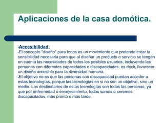 Aplicaciones de la casa domótica.
●Accesibilidad:
●El concepto "diseño" para todos es un movimiento que pretende crear la
sensibilidad necesaria para que al diseñar un producto o servicio se tengan
en cuenta las necesidades de todos los posibles usuarios, incluyendo las
personas con diferentes capacidades o discapacidades, es decir, favorecer
un diseño accesible para la diversidad humana.
●El objetivo no es que las personas con discapacidad puedan acceder a
estas tecnologías, porque las tecnologías en si no son un objetivo, sino un
medio. Los destinatarios de estas tecnologías son todas las personas, ya
que por enfermedad o envejecimiento, todos somos o seremos
discapacitados, más pronto o más tarde.
 
