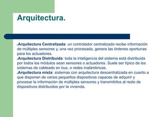Arquitectura.
●Arquitectura Centralizada: un controlador centralizado recibe información
de múltiples sensores y, una vez procesada, genera las órdenes oportunas
para los actuadores.
●Arquitectura Distribuida: toda la inteligencia del sistema está distribuida
por todos los módulos sean sensores o actuadores. Suele ser típico de los
sistemas de cableado en bus, o redes inalámbricas.
●Arquitectura mixta: sistemas con arquitectura descentralizada en cuanto a
que disponen de varios pequeños dispositivos capaces de adquirir y
procesar la información de múltiples sensores y transmitirlos al resto de
dispositivos distribuidos por la vivienda.
 