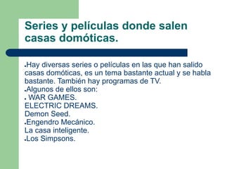 Series y películas donde salen
casas domóticas.
●Hay diversas series o películas en las que han salido
casas domóticas, es un tema bastante actual y se habla
bastante. También hay programas de TV.
●Algunos de ellos son:
● WAR GAMES.
ELECTRIC DREAMS.
Demon Seed.
●Engendro Mecánico.
La casa inteligente.
●Los Simpsons.
 
